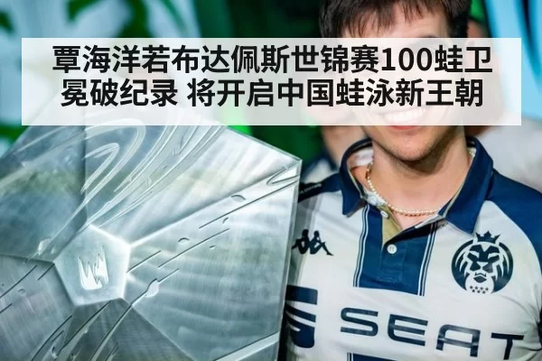 覃海洋若布达佩斯世锦赛100蛙卫冕破纪录 将开启中国蛙泳新王朝