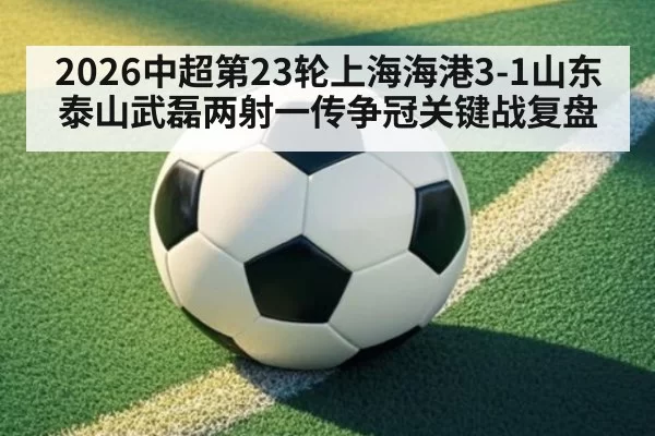 2026中超第23轮上海海港3-1山东泰山武磊两射一传争冠关键战复盘