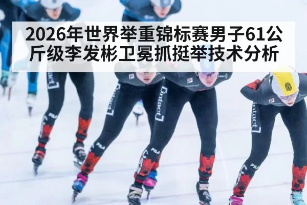 2026年世界举重锦标赛男子61公斤级李发彬卫冕抓挺举技术分析