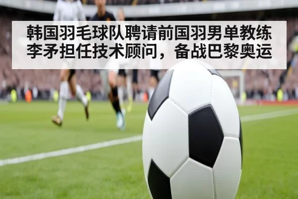 韩国羽毛球队聘请前国羽男单教练李矛担任技术顾问，备战巴黎奥运
