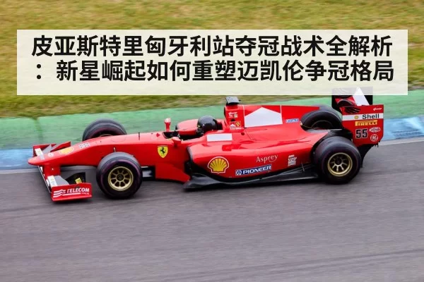皮亚斯特里匈牙利站夺冠战术全解析:新星崛起如何重塑迈凯伦争冠格局